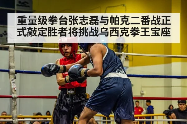 重量级拳台张志磊与帕克二番战正式敲定胜者将挑战乌西克拳王宝座