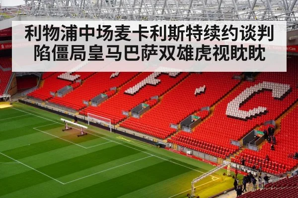 利物浦中场麦卡利斯特续约谈判陷僵局皇马巴萨双雄虎视眈眈
